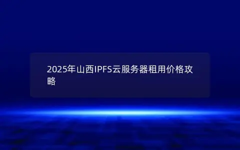 2025年山西IPFS云服务器租用价格攻略 2025年山西IPFS云服务器租用价格攻略