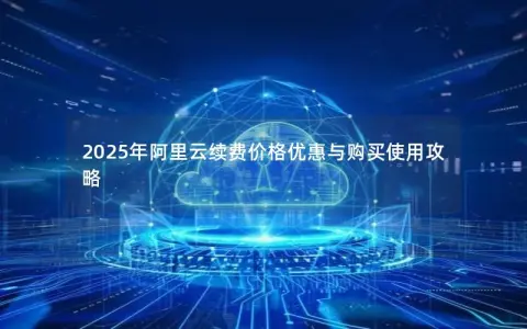 2025年阿里云续费价格优惠与购买使用攻略