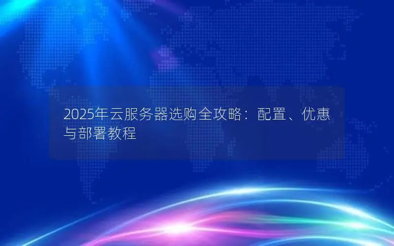 2025年云服务器选购全攻略:配置、优惠与部署教程 2025年云服务器选购全攻略:配置、优惠与部署教程