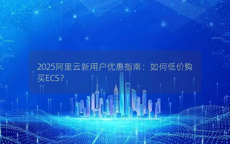 2025阿里云新用户优惠指南:如何低价购买ECS? 2025阿里云新用户优惠指南:如何低价购买ECS?