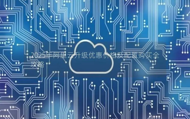 2025年阿里云升级优惠价格及配置购买全攻略 2025年阿里云升级优惠价格及配置购买全攻略