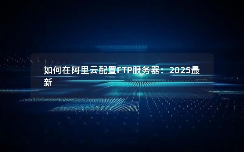 如何在阿里云配置FTP服务器:2025最新 如何在阿里云配置FTP服务器:2025最新
