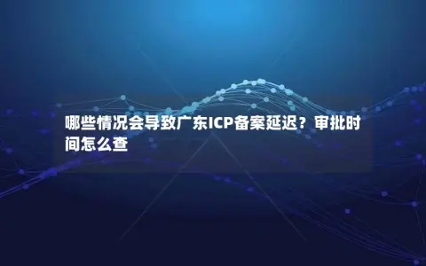 哪些情况会导致广东ICP备案延迟？审批时间怎么查