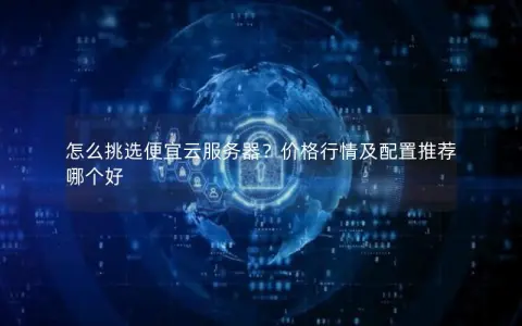 怎么挑选便宜云服务器？价格行情及配置推荐哪个好