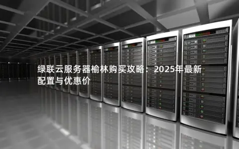 绿联云服务器榆林购买攻略:2025年最新配置与优惠价 绿联云服务器榆林购买攻略:2025年最新配置与优惠价