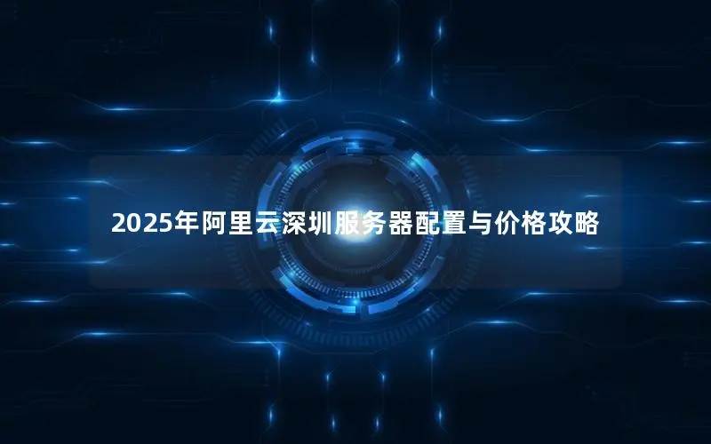2025年阿里云深圳服务器配置与价格攻略 2025年阿里云深圳服务器配置与价格攻略