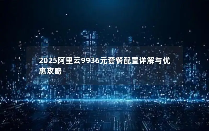 2025阿里云9936元套餐配置详解与优惠攻略 2025阿里云9936元套餐配置详解与优惠攻略