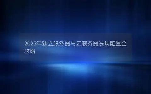 2025年独立服务器与云服务器选购配置全攻略 2025年独立服务器与云服务器选购配置全攻略