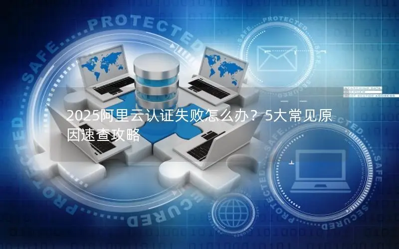 2025阿里云认证失败怎么办？5大常见原因速查攻略