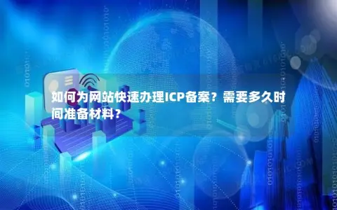 如何为网站快速办理ICP备案？需要多久时间准备材料？