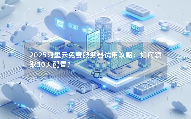 2025阿里云免费服务器试用攻略：如何领取30天配置？
