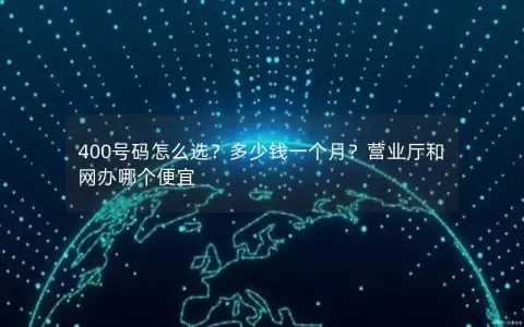 400号码怎么选？多少钱一个月？营业厅和网办哪个便宜