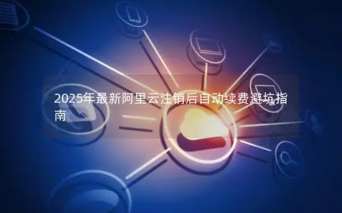 2025年最新阿里云注销后自动续费避坑指南