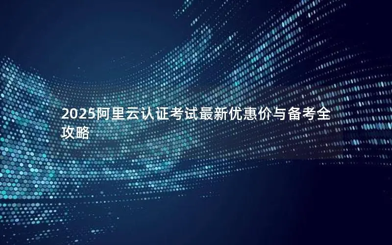 2025阿里云认证考试最新优惠价与备考全攻略 2025阿里云认证考试最新优惠价与备考全攻略