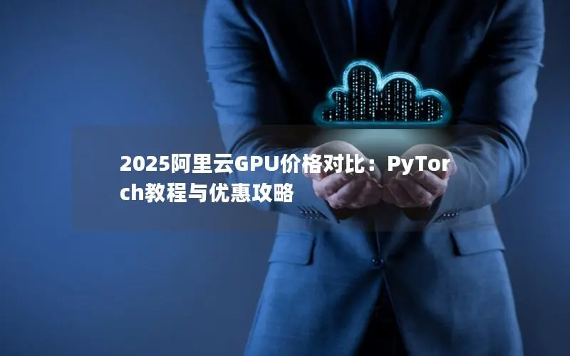 2025阿里云GPU价格对比:PyTorch教程与优惠攻略 2025阿里云GPU价格对比:PyTorch教程与优惠攻略