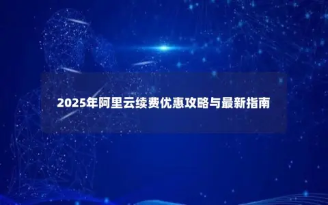 2025年阿里云续费优惠攻略与最新指南