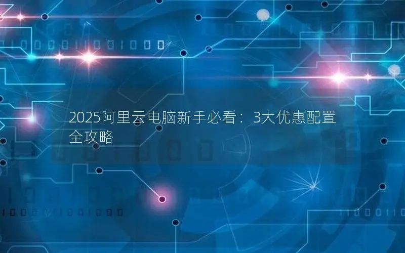 2025阿里云电脑新手必看：3大优惠配置全攻略