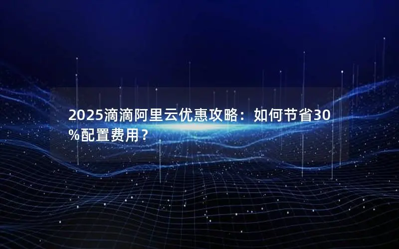 2025滴滴阿里云优惠攻略:如何节省30%配置费用? 2025滴滴阿里云优惠攻略:如何节省30%配置费用?