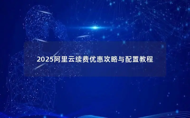 2025阿里云续费优惠攻略与配置教程 2025阿里云续费优惠攻略与配置教程