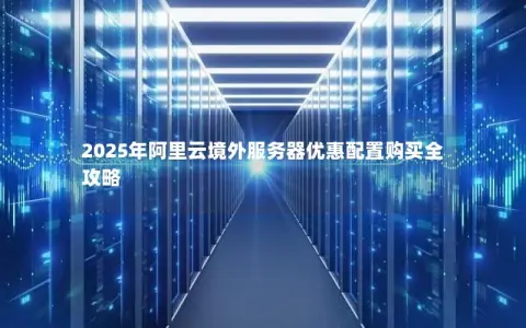 2025年阿里云境外服务器优惠配置购买全攻略 2025年阿里云境外服务器优惠配置购买全攻略