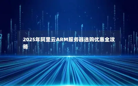 2025年阿里云ARM服务器选购优惠全攻略 2025年阿里云ARM服务器选购优惠全攻略