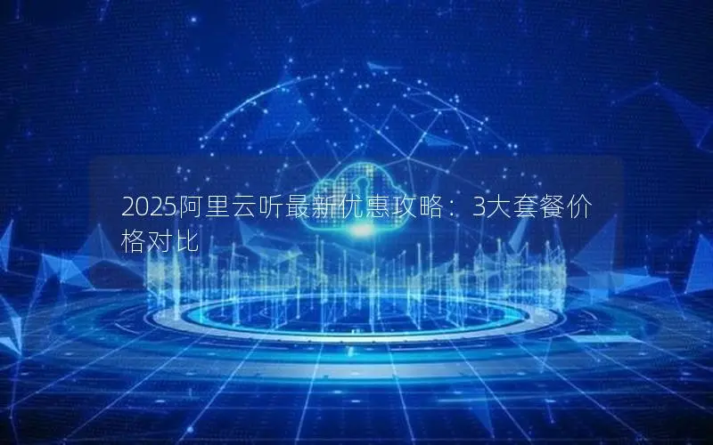 2025阿里云听最新优惠攻略:3大套餐价格对比 2025阿里云听最新优惠攻略:3大套餐价格对比