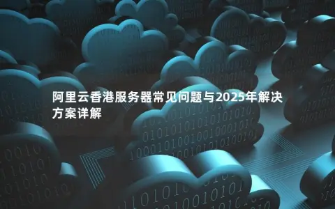 阿里云香港服务器常见问题与2025年解决方案详解