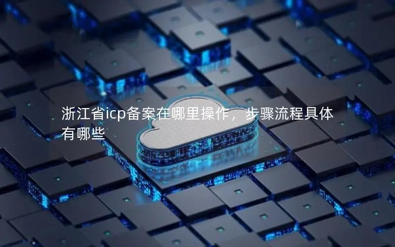 浙江省icp备案在哪里操作，步骤流程具体有哪些