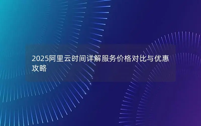 2025阿里云时间详解服务价格对比与优惠攻略