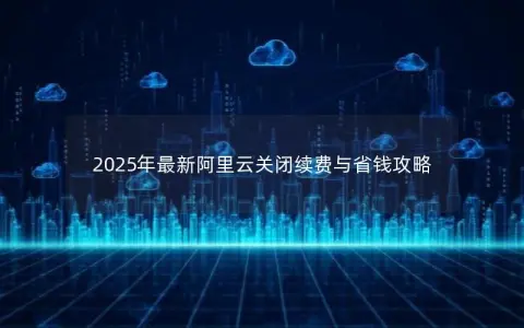 2025年最新阿里云关闭续费与省钱攻略