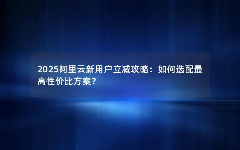 2025阿里云新用户立减攻略:如何选配最高性价比方案? 2025阿里云新用户立减攻略:如何选配最高性价比方案?