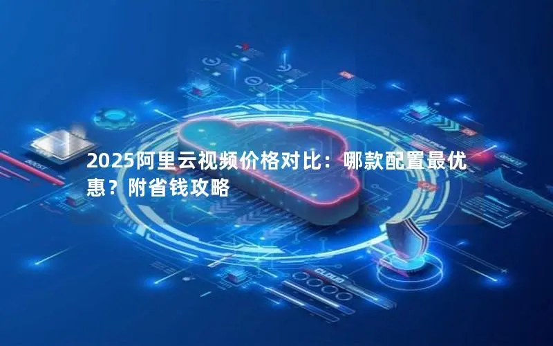2025阿里云视频价格对比:哪款配置最优惠?附省钱攻略 2025阿里云视频价格对比:哪款配置最优惠?附省钱攻略