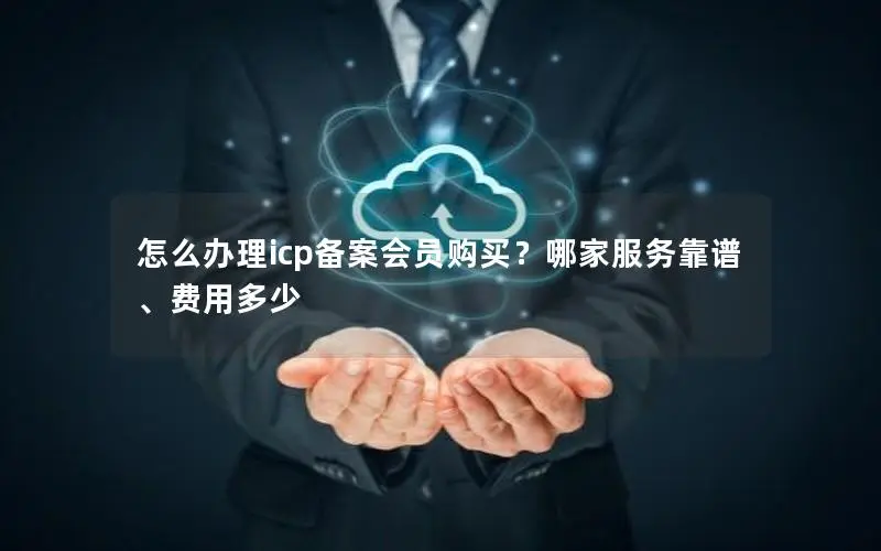 怎么办理icp备案会员购买？哪家服务靠谱、费用多少