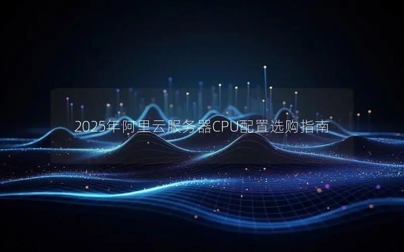 2025年阿里云服务器CPU配置选购指南 2025年阿里云服务器CPU配置选购指南