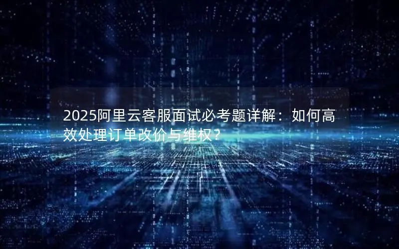 2025阿里云客服面试必考题详解:如何高效处理订单改价与维权? 2025阿里云客服面试必考题详解:如何高效处理订单改价与维权?