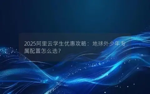 2025阿里云学生优惠攻略：地球外少年专属配置怎么选？