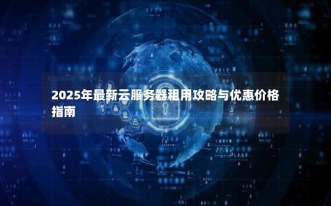 2025年最新云服务器租用攻略与优惠价格指南