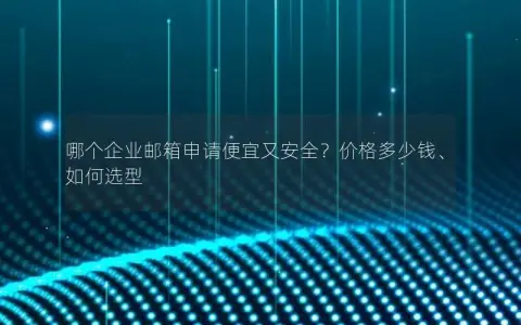 哪个企业邮箱申请便宜又安全？价格多少钱、如何选型