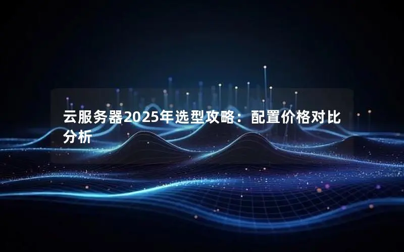 云服务器2025年选型攻略:配置价格对比分析 云服务器2025年选型攻略:配置价格对比分析