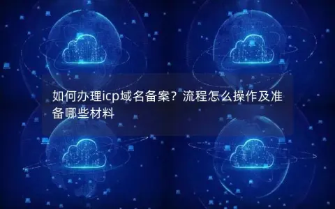 如何办理icp域名备案？流程怎么操作及准备哪些材料