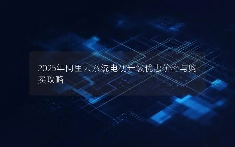 2025年阿里云系统电视升级优惠价格与购买攻略 2025年阿里云系统电视升级优惠价格与购买攻略