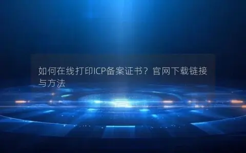 如何在线打印ICP备案证书？官网下载链接与方法