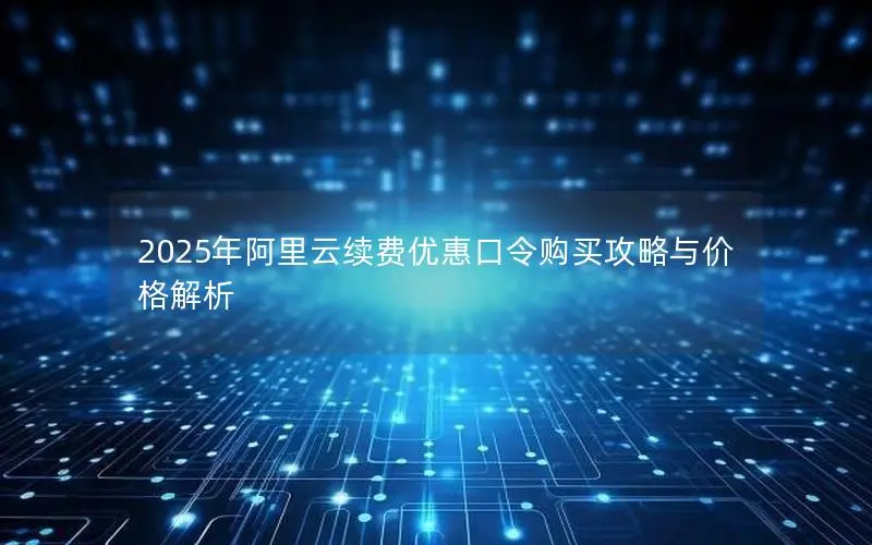 2025年阿里云续费优惠口令购买攻略与价格解析 2025年阿里云续费优惠口令购买攻略与价格解析