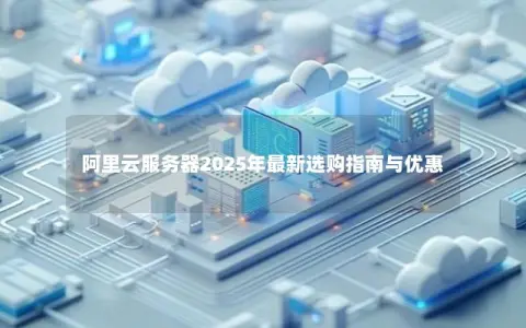 阿里云服务器2025年最新选购指南与优惠 阿里云服务器2025年最新选购指南与优惠