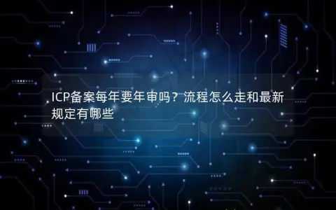ICP备案每年要年审吗？流程怎么走和最新规定有哪些