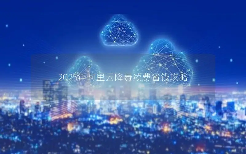 2025年阿里云降费续费省钱攻略 2025年阿里云降费续费省钱攻略