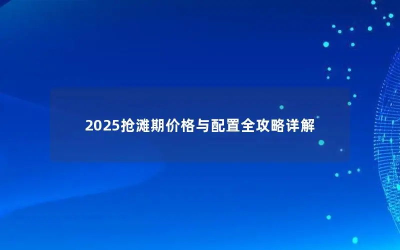 2025抢滩期价格与配置全攻略详解 2025抢滩期价格与配置全攻略详解