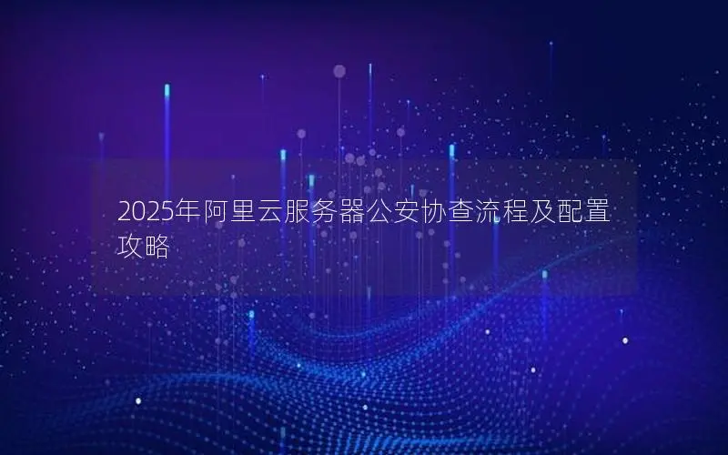 2025年阿里云服务器公安协查流程及配置攻略