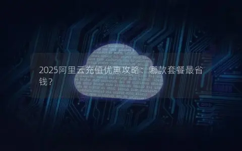 2025阿里云充值优惠攻略：哪款套餐最省钱？