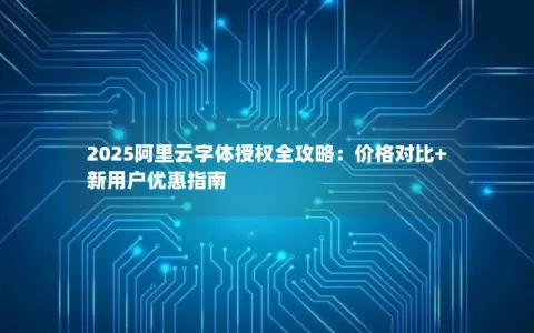 2025阿里云字体授权全攻略：价格对比+新用户优惠指南
